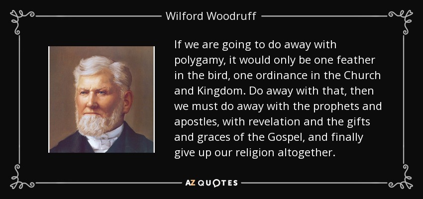 If we are going to do away with polygamy, it would only be one feather in the bird, one ordinance in the Church and Kingdom. Do away with that, then we must do away with the prophets and apostles, with revelation and the gifts and graces of the Gospel, and finally give up our religion altogether. - Wilford Woodruff