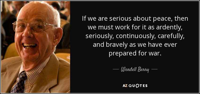 If we are serious about peace, then we must work for it as ardently, seriously, continuously, carefully, and bravely as we have ever prepared for war. - Wendell Berry