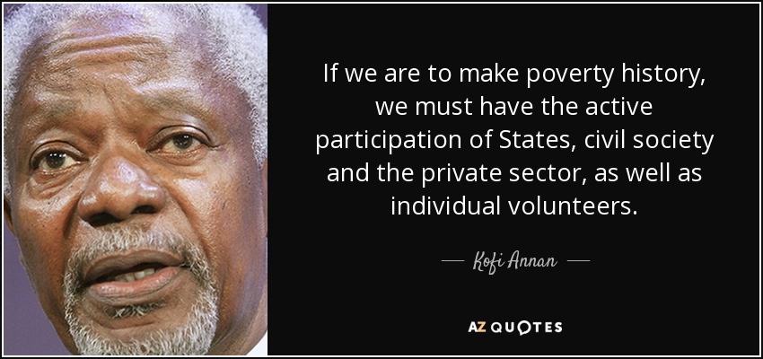 If we are to make poverty history, we must have the active participation of States, civil society and the private sector, as well as individual volunteers. - Kofi Annan
