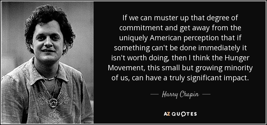 If we can muster up that degree of commitment and get away from the uniquely American perception that if something can't be done immediately it isn't worth doing, then I think the Hunger Movement, this small but growing minority of us, can have a truly significant impact. - Harry Chapin