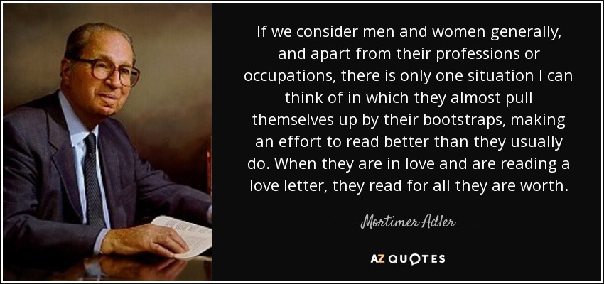 Si consideramos a los hombres y mujeres en general, y aparte de sus profesiones u ocupaciones, sólo hay una situación que se me ocurre en la que casi se esfuerzan por leer mejor de lo habitual. Cuando están enamoradas y leen una carta de amor, leen con todas sus fuerzas. - Mortimer Adler