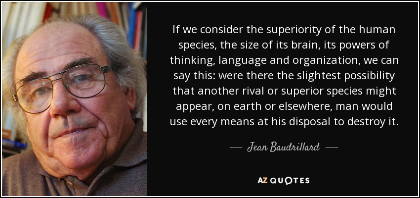 Si tenemos en cuenta la superioridad de la especie humana, el tamaño de su cerebro, sus poderes de pensamiento, lenguaje y organización, podemos afirmar lo siguiente: si existiera la más mínima posibilidad de que apareciera otra especie rival o superior, en la Tierra o en cualquier otro lugar, el hombre utilizaría todos los medios a su alcance para destruirla. - Jean Baudrillard