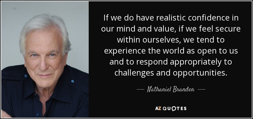 If we do have realistic confidence in our mind and value, if we feel secure within ourselves, we tend to experience the world as open to us and to respond appropriately to challenges and opportunities. - Nathaniel Branden