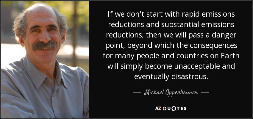 If we don't start with rapid emissions reductions and substantial emissions reductions, then we will pass a danger point, beyond which the consequences for many people and countries on Earth will simply become unacceptable and eventually disastrous. - Michael Oppenheimer