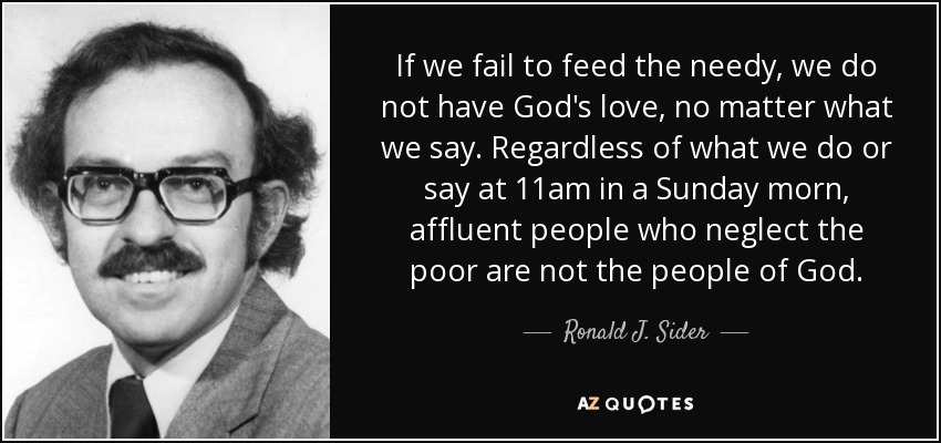 If we fail to feed the needy, we do not have God's love, no matter what we say. Regardless of what we do or say at 11am in a Sunday morn, affluent people who neglect the poor are not the people of God. - Ronald J. Sider