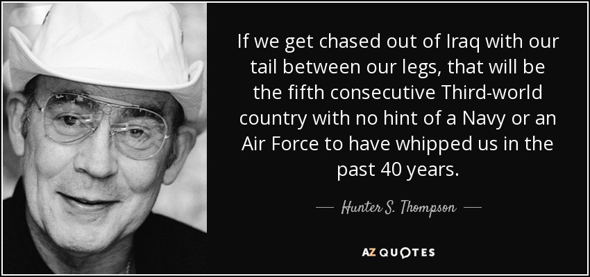 If we get chased out of Iraq with our tail between our legs, that will be the fifth consecutive Third-world country with no hint of a Navy or an Air Force to have whipped us in the past 40 years. - Hunter S. Thompson