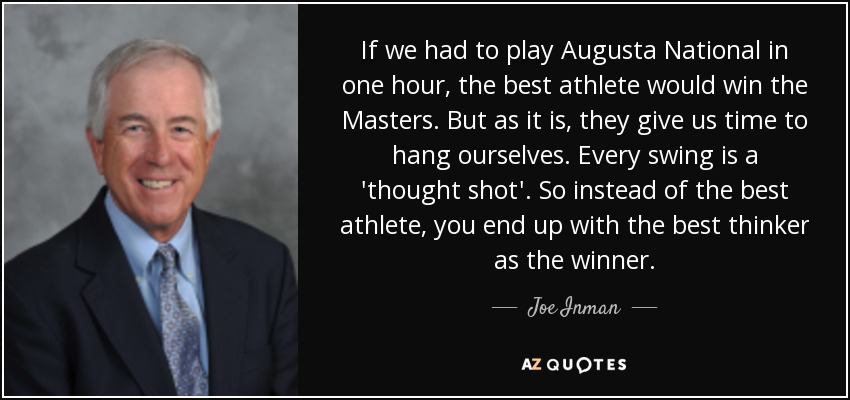 If we had to play Augusta National in one hour, the best athlete would win the Masters. But as it is, they give us time to hang ourselves. Every swing is a 'thought shot'. So instead of the best athlete, you end up with the best thinker as the winner. - Joe Inman
