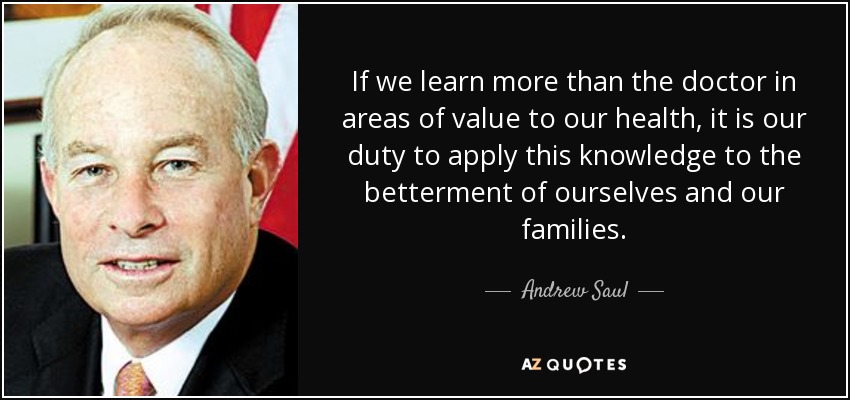 If we learn more than the doctor in areas of value to our health, it is our duty to apply this knowledge to the betterment of ourselves and our families. - Andrew Saul