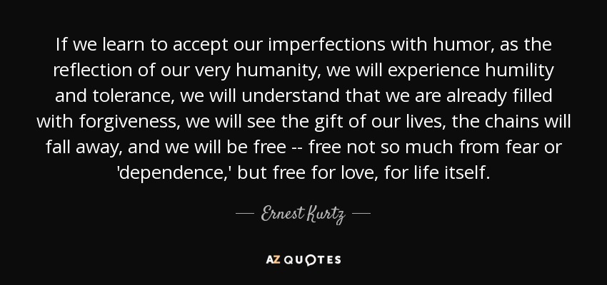 If we learn to accept our imperfections with humor, as the reflection of our very humanity, we will experience humility and tolerance, we will understand that we are already filled with forgiveness, we will see the gift of our lives, the chains will fall away, and we will be free -- free not so much from fear or 'dependence,' but free for love, for life itself. - Ernest Kurtz