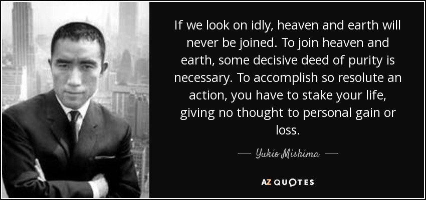 If we look on idly, heaven and earth will never be joined. To join heaven and earth, some decisive deed of purity is necessary. To accomplish so resolute an action, you have to stake your life, giving no thought to personal gain or loss. - Yukio Mishima