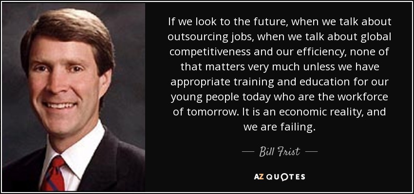 If we look to the future, when we talk about outsourcing jobs, when we talk about global competitiveness and our efficiency, none of that matters very much unless we have appropriate training and education for our young people today who are the workforce of tomorrow. It is an economic reality, and we are failing. - Bill Frist