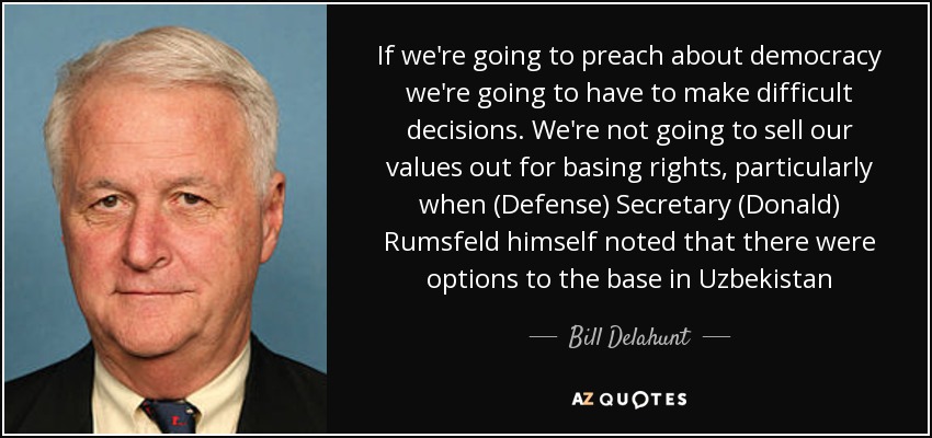 If we're going to preach about democracy we're going to have to make difficult decisions. We're not going to sell our values out for basing rights, particularly when (Defense) Secretary (Donald) Rumsfeld himself noted that there were options to the base in Uzbekistan - Bill Delahunt