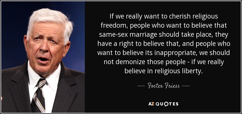 If we really want to cherish religious freedom, people who want to believe that same-sex marriage should take place, they have a right to believe that, and people who want to believe its inappropriate, we should not demonize those people - if we really believe in religious liberty. - Foster Friess