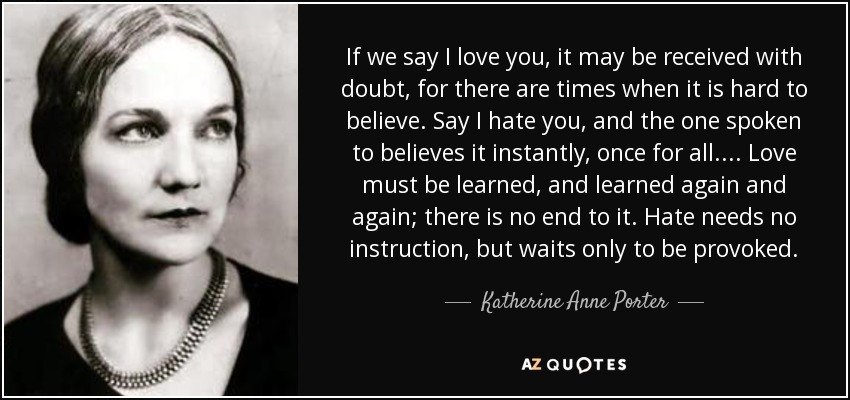 If we say I love you, it may be received with doubt, for there are times when it is hard to believe. Say I hate you, and the one spoken to believes it instantly, once for all. ... Love must be learned, and learned again and again; there is no end to it. Hate needs no instruction, but waits only to be provoked. - Katherine Anne Porter