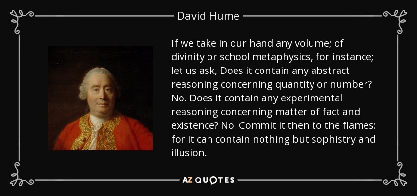 If we take in our hand any volume; of divinity or school metaphysics, for instance; let us ask, Does it contain any abstract reasoning concerning quantity or number? No. Does it contain any experimental reasoning concerning matter of fact and existence? No. Commit it then to the flames: for it can contain nothing but sophistry and illusion. - David Hume