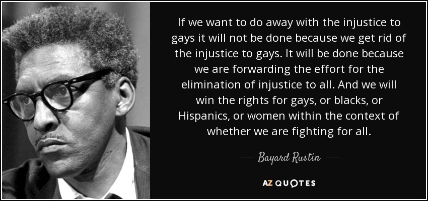 If we want to do away with the injustice to gays it will not be done because we get rid of the injustice to gays. It will be done because we are forwarding the effort for the elimination of injustice to all. And we will win the rights for gays, or blacks, or Hispanics, or women within the context of whether we are fighting for all. - Bayard Rustin