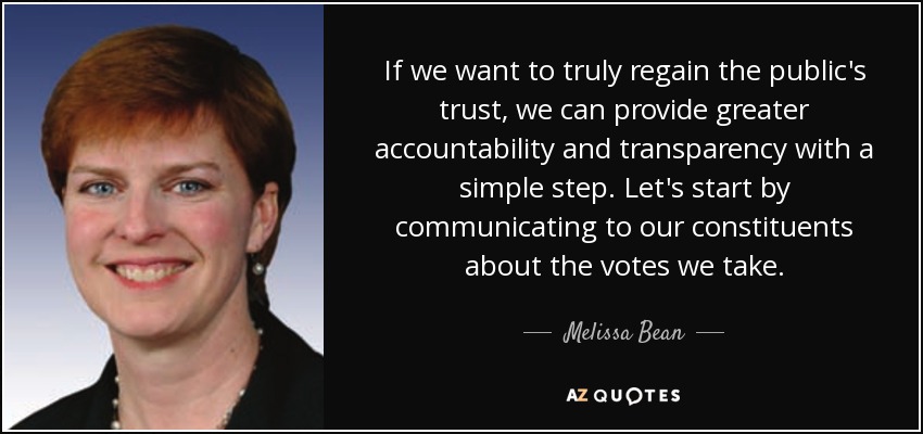 If we want to truly regain the public's trust, we can provide greater accountability and transparency with a simple step. Let's start by communicating to our constituents about the votes we take. - Melissa Bean