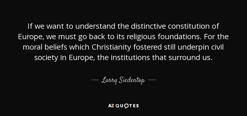 If we want to understand the distinctive constitution of Europe, we must go back to its religious foundations. For the moral beliefs which Christianity fostered still underpin civil society in Europe, the institutions that surround us. - Larry Siedentop