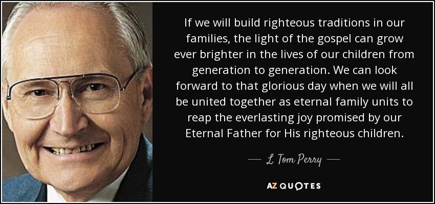 If we will build righteous traditions in our families, the light of the gospel can grow ever brighter in the lives of our children from generation to generation. We can look forward to that glorious day when we will all be united together as eternal family units to reap the everlasting joy promised by our Eternal Father for His righteous children. - L. Tom Perry