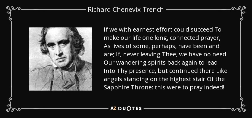 If we with earnest effort could succeed To make our life one long, connected prayer, As lives of some, perhaps, have been and are; If, never leaving Thee, we have no need Our wandering spirits back again to lead Into Thy presence, but continued there Like angels standing on the highest stair Of the Sapphire Throne: this were to pray indeed! - Richard Chenevix Trench