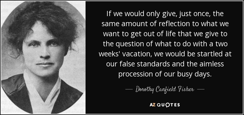 If we would only give, just once, the same amount of reflection to what we want to get out of life that we give to the question of what to do with a two weeks' vacation, we would be startled at our false standards and the aimless procession of our busy days. - Dorothy Canfield Fisher