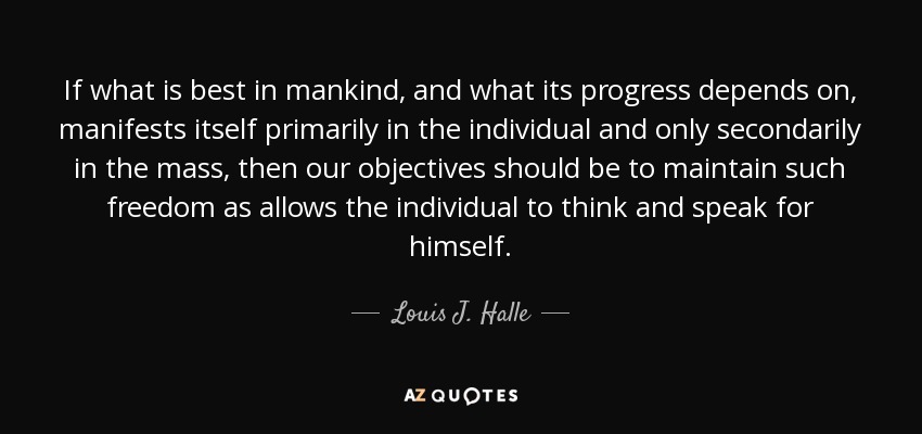 Si lo mejor de la humanidad, y de lo que depende su progreso, se manifiesta principalmente en el individuo y sólo secundariamente en la masa, entonces nuestros objetivos deben ser mantener una libertad tal que permita al individuo pensar y hablar por sí mismo. - Louis J. Halle