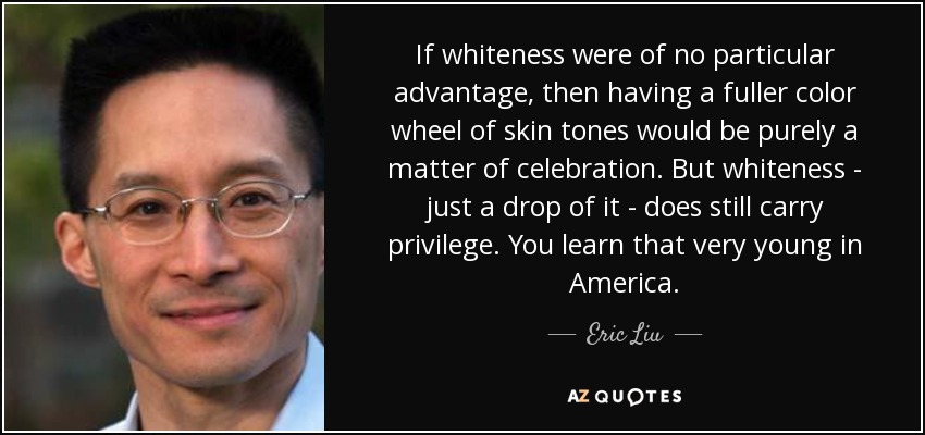 If whiteness were of no particular advantage, then having a fuller color wheel of skin tones would be purely a matter of celebration. But whiteness - just a drop of it - does still carry privilege. You learn that very young in America. - Eric Liu