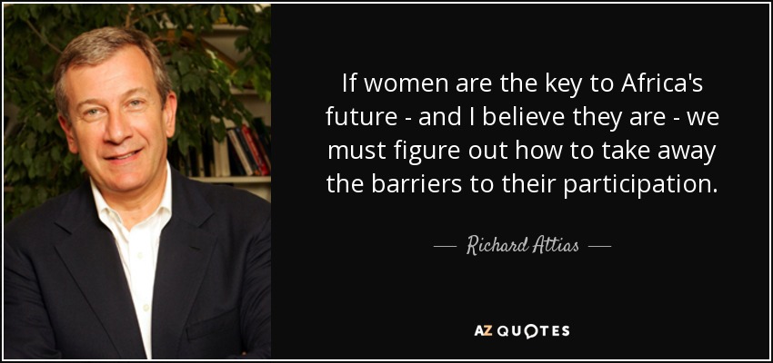 If women are the key to Africa's future - and I believe they are - we must figure out how to take away the barriers to their participation. - Richard Attias