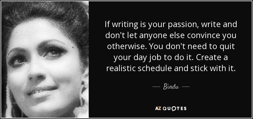 If writing is your passion, write and don't let anyone else convince you otherwise. You don't need to quit your day job to do it. Create a realistic schedule and stick with it. - Bindu