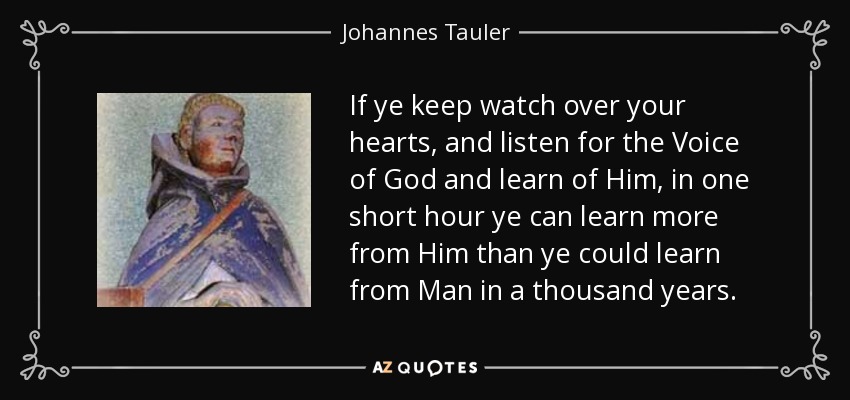 If ye keep watch over your hearts, and listen for the Voice of God and learn of Him, in one short hour ye can learn more from Him than ye could learn from Man in a thousand years. - Johannes Tauler