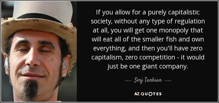 If you allow for a purely capitalistic society, without any type of regulation at all, you will get one monopoly that will eat all of the smaller fish and own everything, and then you'll have zero capitalism, zero competition - it would just be one giant company. - Serj Tankian