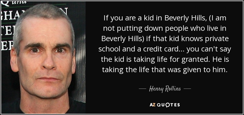 Si es un niño en Beverly Hills, (no estoy menospreciando a la gente que vive en Beverly Hills) si ese niño conoce la escuela privada y una tarjeta de crédito... no se puede decir que el niño está tomando la vida por sentado. Está aprovechando la vida que se le ha dado. - Henry Rollins