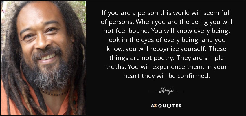 If you are a person this world will seem full of persons. When you are the being you will not feel bound. You will know every being, look in the eyes of every being, and you know, you will recognize yourself. These things are not poetry. They are simple truths. You will experience them. In your heart they will be confirmed. - Mooji