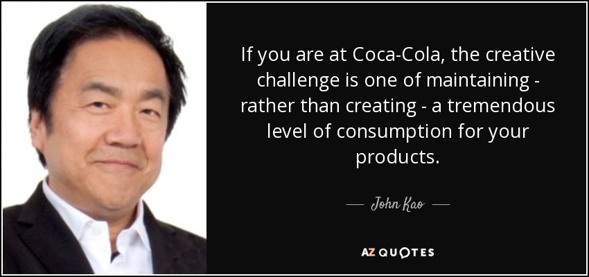 If you are at Coca-Cola, the creative challenge is one of maintaining - rather than creating - a tremendous level of consumption for your products. - John Kao