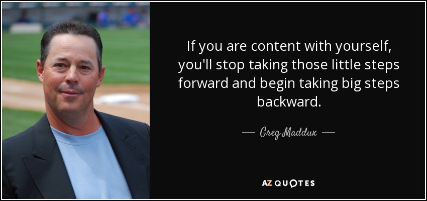 If you are content with yourself, you'll stop taking those little steps forward and begin taking big steps backward. - Greg Maddux