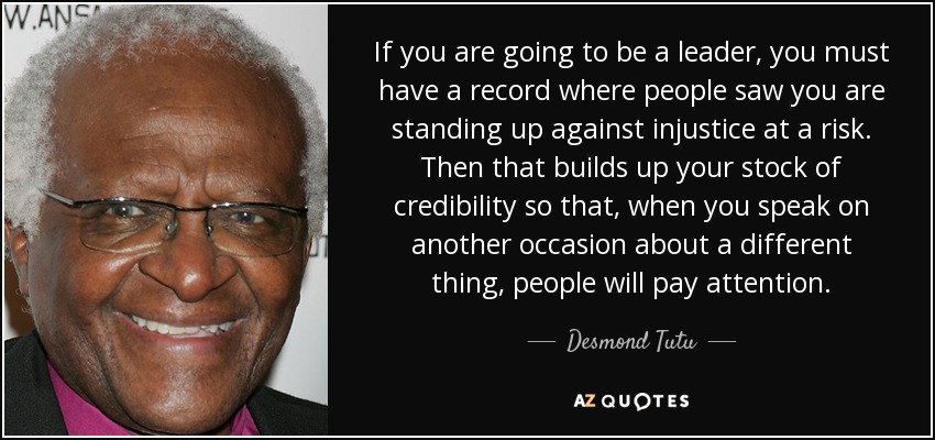 If you are going to be a leader, you must have a record where people saw you are standing up against injustice at a risk. Then that builds up your stock of credibility so that, when you speak on another occasion about a different thing, people will pay attention. - Desmond Tutu