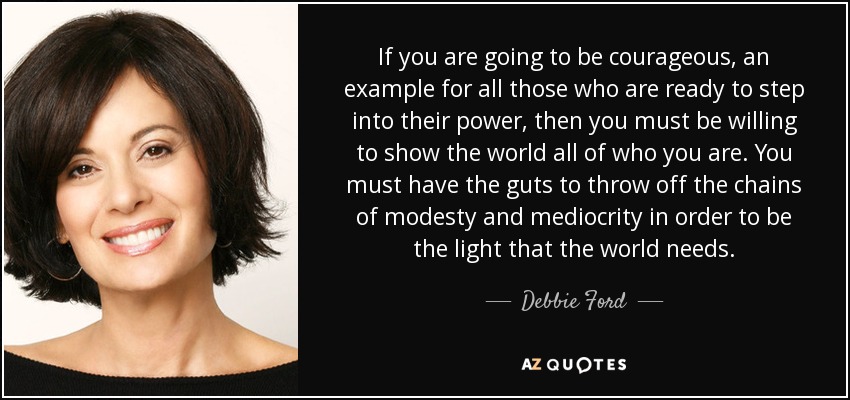 If you are going to be courageous, an example for all those who are ready to step into their power, then you must be willing to show the world all of who you are. You must have the guts to throw off the chains of modesty and mediocrity in order to be the light that the world needs. - Debbie Ford