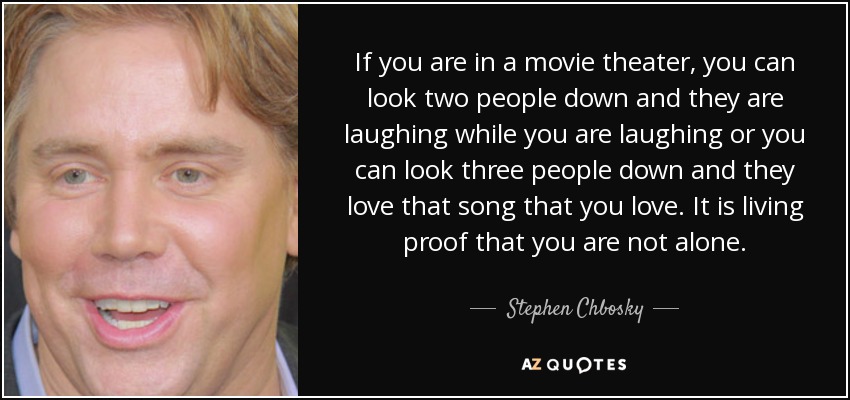 If you are in a movie theater, you can look two people down and they are laughing while you are laughing or you can look three people down and they love that song that you love. It is living proof that you are not alone. - Stephen Chbosky