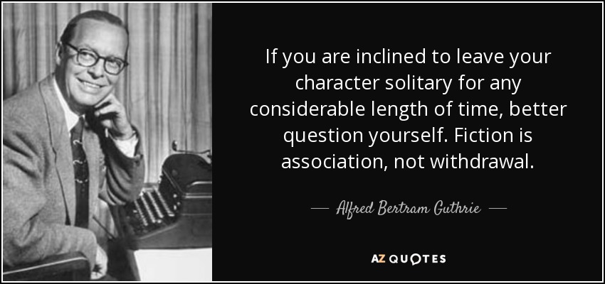 If you are inclined to leave your character solitary for any considerable length of time, better question yourself. Fiction is association, not withdrawal. - Alfred Bertram Guthrie