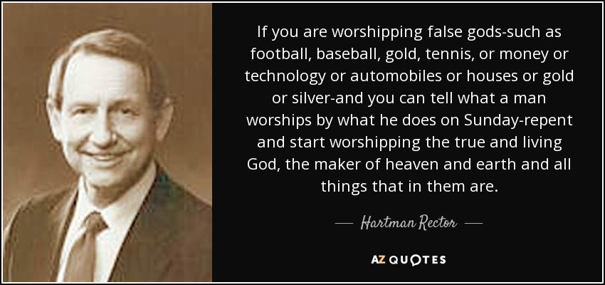 If you are worshipping false gods-such as football, baseball, gold, tennis, or money or technology or automobiles or houses or gold or silver-and you can tell what a man worships by what he does on Sunday-repent and start worshipping the true and living God, the maker of heaven and earth and all things that in them are. - Hartman Rector, Jr.