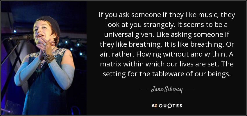 If you ask someone if they like music, they look at you strangely. It seems to be a universal given. Like asking someone if they like breathing. It is like breathing. Or air, rather. Flowing without and within. A matrix within which our lives are set. The setting for the tableware of our beings. - Jane Siberry