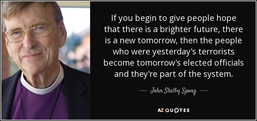 If you begin to give people hope that there is a brighter future, there is a new tomorrow, then the people who were yesterday's terrorists become tomorrow's elected officials and they're part of the system. - John Shelby Spong