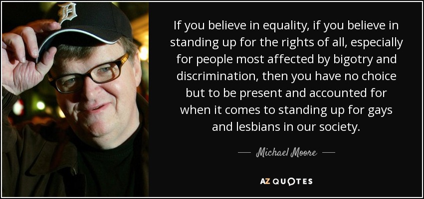 If you believe in equality, if you believe in standing up for the rights of all, especially for people most affected by bigotry and discrimination, then you have no choice but to be present and accounted for when it comes to standing up for gays and lesbians in our society. - Michael Moore