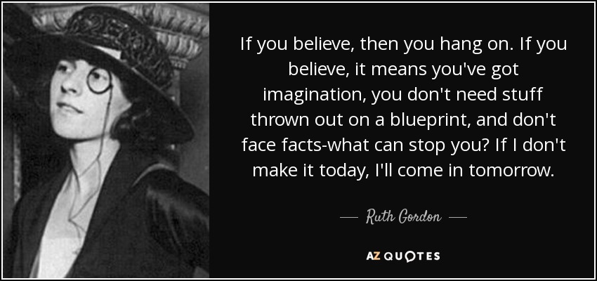 If you believe, then you hang on. If you believe, it means you've got imagination, you don't need stuff thrown out on a blueprint, and don't face facts-what can stop you? If I don't make it today, I'll come in tomorrow. - Ruth Gordon