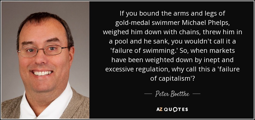 If you bound the arms and legs of gold-medal swimmer Michael Phelps, weighed him down with chains, threw him in a pool and he sank, you wouldn't call it a 'failure of swimming.' So, when markets have been weighted down by inept and excessive regulation, why call this a 'failure of capitalism'? - Peter Boettke