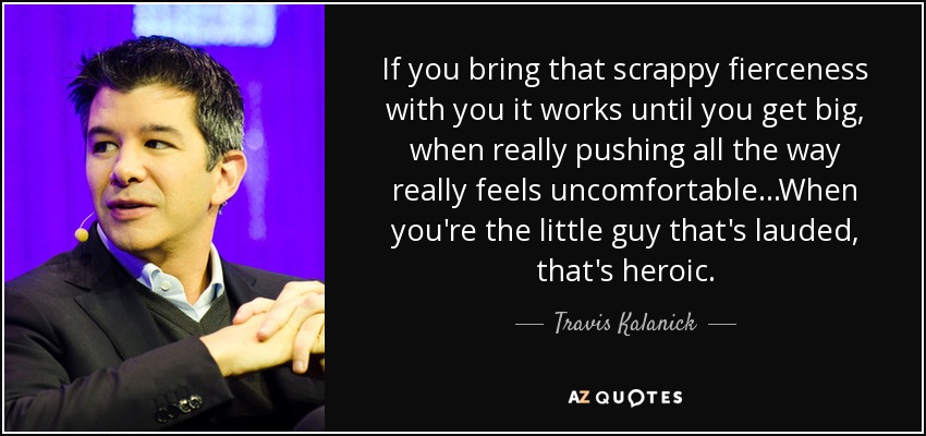 If you bring that scrappy fierceness with you it works until you get big, when really pushing all the way really feels uncomfortable...When you're the little guy that's lauded, that's heroic. - Travis Kalanick