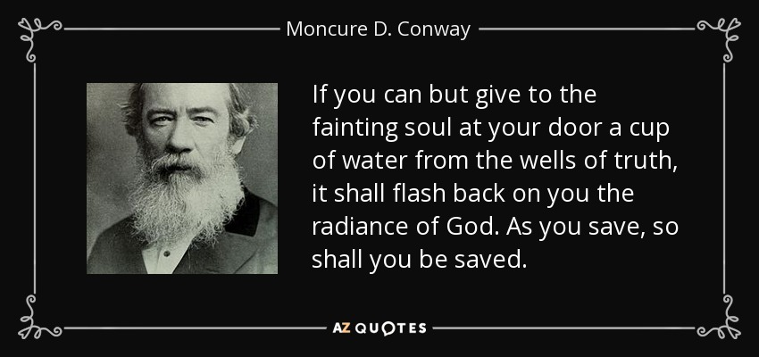 If you can but give to the fainting soul at your door a cup of water from the wells of truth, it shall flash back on you the radiance of God. As you save, so shall you be saved. - Moncure D. Conway