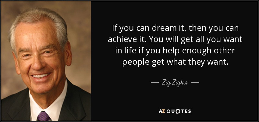 Si puedes soñarlo, puedes conseguirlo. Conseguirás todo lo que quieras en la vida si ayudas a suficientes personas a conseguir lo que quieren. - Zig Ziglar