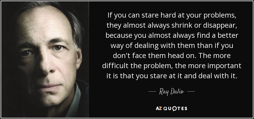 Si puedes mirar fijamente a tus problemas, casi siempre se reducen o desaparecen, porque casi siempre encuentras una forma mejor de afrontarlos que si no te enfrentas a ellos de frente. Cuanto más difícil sea el problema, más importante es que lo mires fijamente y te enfrentes a él. - Ray Dalio