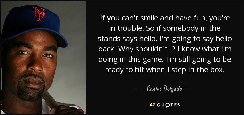 If you can't smile and have fun, you're in trouble. So if somebody in the stands says hello, I'm going to say hello back. Why shouldn't I? I know what I'm doing in this game. I'm still going to be ready to hit when I step in the box. - Carlos Delgado